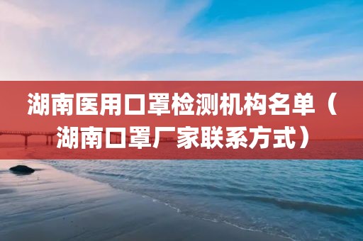 湖南医用口罩检测机构名单（湖南口罩厂家联系方式）