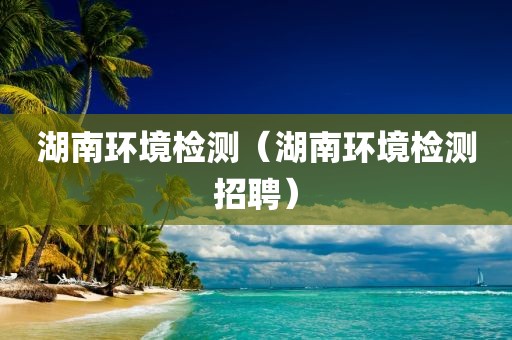 湖南环境检测（湖南环境检测招聘）