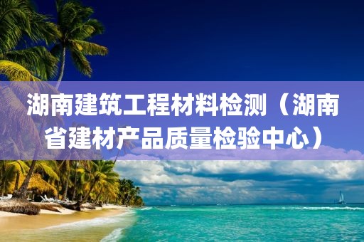 湖南建筑工程材料检测（湖南省建材产品质量检验中心）